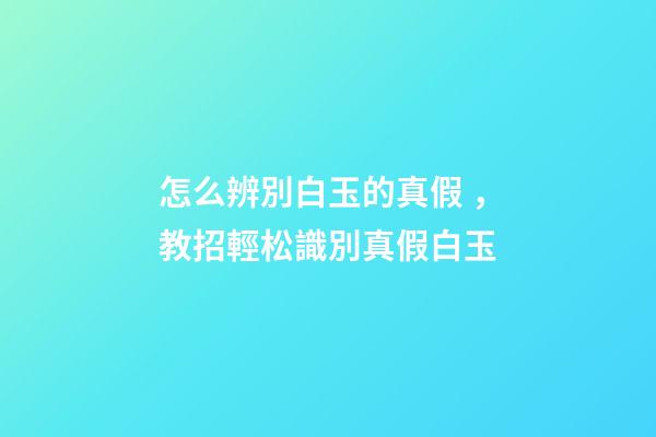 怎么辨別白玉的真假，教招輕松識別真假白玉